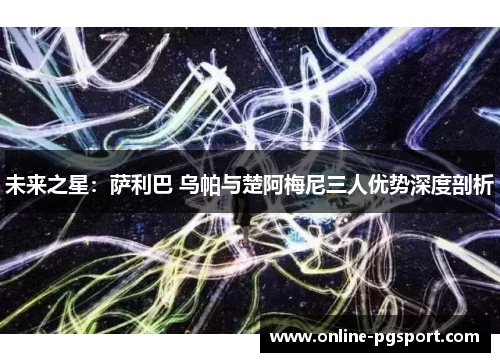 未来之星：萨利巴 乌帕与楚阿梅尼三人优势深度剖析