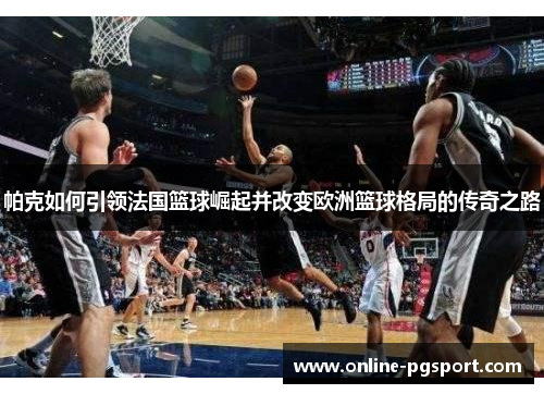 帕克如何引领法国篮球崛起并改变欧洲篮球格局的传奇之路