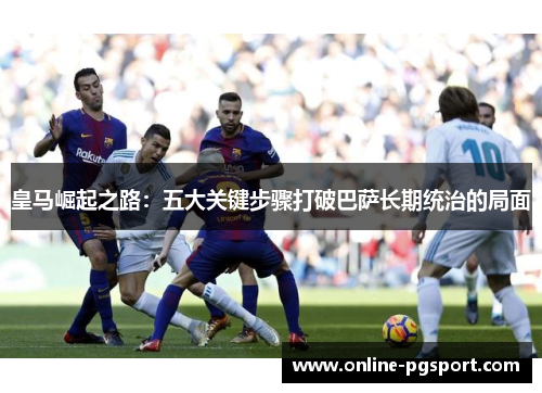 皇马崛起之路：五大关键步骤打破巴萨长期统治的局面