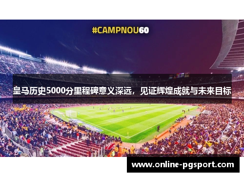 皇马历史5000分里程碑意义深远，见证辉煌成就与未来目标