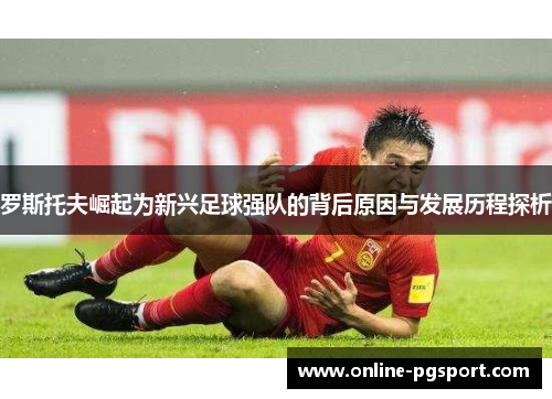 罗斯托夫崛起为新兴足球强队的背后原因与发展历程探析