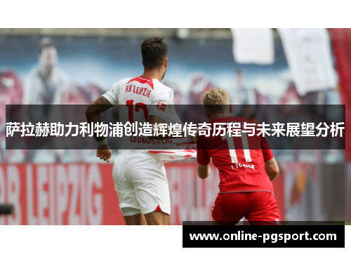 萨拉赫助力利物浦创造辉煌传奇历程与未来展望分析