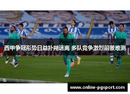 西甲争冠形势日益扑朔迷离 多队竞争激烈前景难测