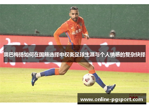 奥巴梅扬如何在国籍选择中权衡足球生涯与个人情感的复杂抉择